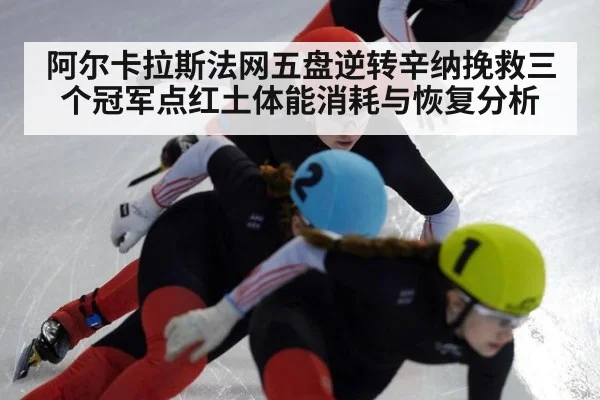 阿尔卡拉斯法网五盘逆转辛纳挽救三个冠军点红土体能消耗与恢复分析